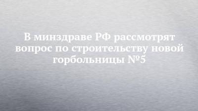 В минздраве РФ рассмотрят вопрос по строительству новой горбольницы №5