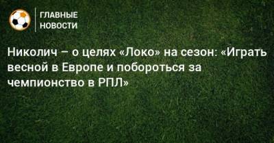 Николич – о целях «Локо» на сезон: «Играть весной в Европе и побороться за чемпионство в РПЛ»