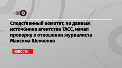 Следственный комитет, по данным источ6ника агентства ТАСС, начал проверку в отношении журналиста Максима Шевченко