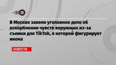 В Москве завели уголовное дело об оскорблении чувств верующих из-за съемки для TikTok, в которой фигурирует икона