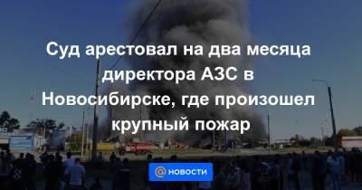 Суд арестовал на два месяца директора АЗС в Новосибирске, где произошел крупный пожар