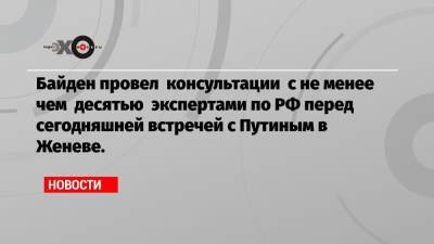 Байден провел консультации с не менее чем десятью экспертами по РФ перед сегодняшней встречей с Путиным в Женеве.