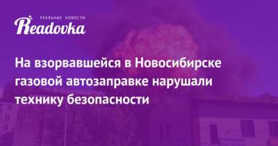 На взорвавшейся в Новосибирске газовой автозаправке нарушали технику безопасности - readovka.ru - Новосибирск