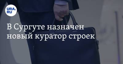 В Сургуте назначен новый куратор строек