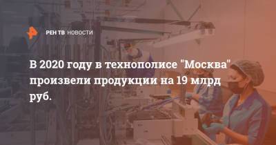 В 2020 году в технополисе "Москва" произвели продукции на 19 млрд руб.