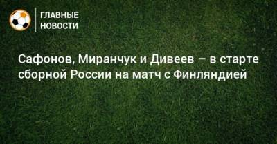 Сафонов, Миранчук и Дивеев – в старте сборной России на матч с Финляндией