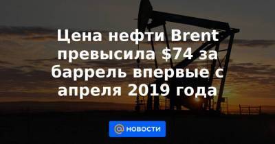 Цена нефти Brent превысила $74 за баррель впервые с апреля 2019 года
