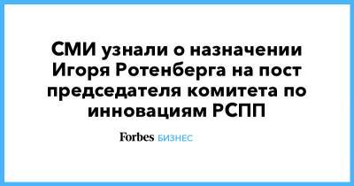 СМИ узнали о назначении Игоря Ротенберга на пост председателя комитета по инновациям РСПП