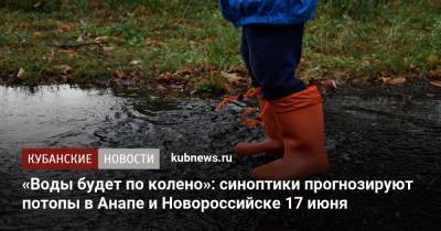 «Воды будет по колено»: синоптики прогнозируют потопы в Анапе и Новороссийске 17 июня
