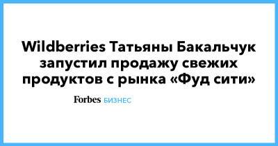 Wildberries Татьяны Бакальчук запустил продажу свежих продуктов с рынка «Фуд сити»