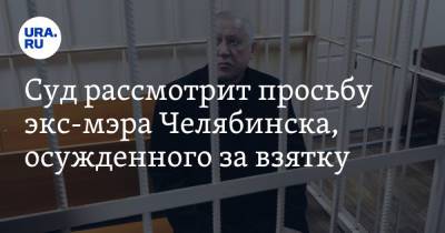 Суд рассмотрит просьбу экс-мэра Челябинска, осужденного за взятку