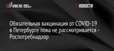 Обязательная вакцинация от COVID-19 в Петербурге пока не рассматривается — Роспотребнадзор