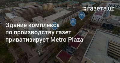 Здание комплекса по производству газет в Ташкенте приватизирует Metro Plaza
