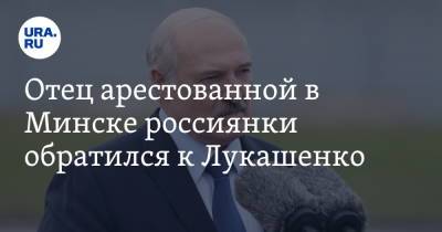 Отец арестованной в Минске россиянки обратился к Лукашенко. «Как отец к отцу»