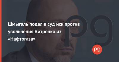 Шмыгаль подал в суд иск против увольнения Витренко из «Нафтогаза»