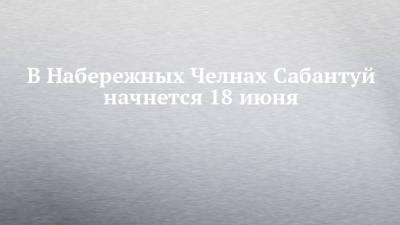 В Набережных Челнах Сабантуй начнется 18 июня