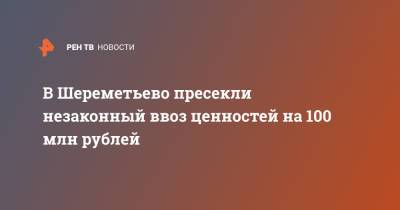 В Шереметьево пресекли незаконный ввоз ценностей на 100 млн рублей