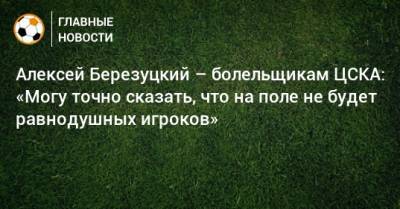 Алексей Березуцкий – болельщикам ЦСКА: «Могу точно сказать, что на поле не будет равнодушных игроков»
