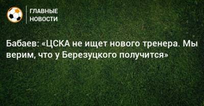 Бабаев: «ЦСКА не ищет нового тренера. Мы верим, что у Березуцкого получится»