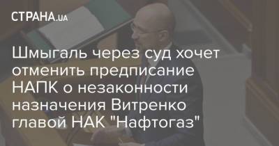 Шмыгаль через суд хочет отменить предписание НАПК о незаконности назначения Витренко главой НАК "Нафтогаз"