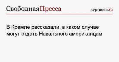 В Кремле рассказали, в каком случае могут отдать Навального американцам