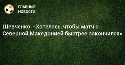 Шевченко: «Хотелось, чтобы матч с Северной Македонией быстрее закончился»