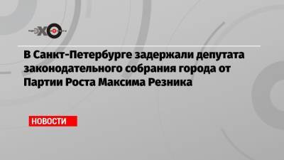 В Санкт-Петербурге задержали депутата законодательного собрания города от Партии Роста Максима Резника