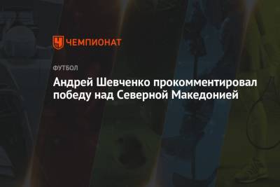 Андрей Шевченко прокомментировал победу над Северной Македонией