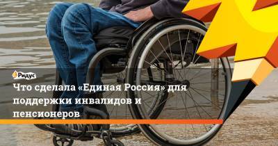 Что сделала «Единая Россия» для поддержки инвалидов и пенсионеров