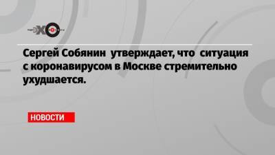 Сергей Собянин утверждает, что ситуация с коронавирусом в Москве стремительно ухудшается.