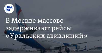 В Москве массово задерживают рейсы «Уральских авиалиний»