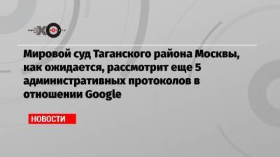 Мировой суд Таганского района Москвы, как ожидается, рассмотрит еще 5 административных протоколов в отношении Google