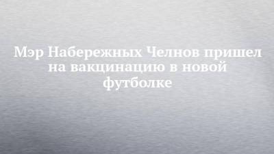 Мэр Набережных Челнов пришел на вакцинацию в новой футболке