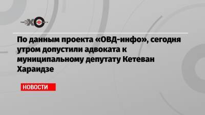 По данным проекта «ОВД-инфо», сегодня утром допустили адвоката к муниципальному депутату Кетеван Хараидзе