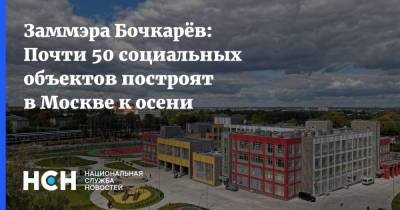 Заммэра Бочкарёв: Почти 50 социальных объектов построят в Москве к осени