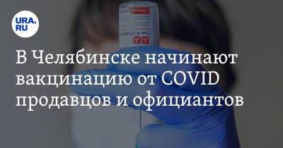 В Челябинске начинают вакцинацию от COVID продавцов и официантов. Альтернатива — карантин