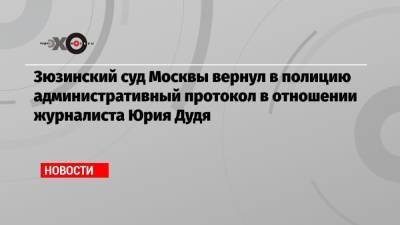 Зюзинский суд Москвы вернул в полицию административный протокол в отношении журналиста Юрия Дудя