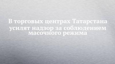 В торговых центрах Татарстана усилят надзор за соблюдением масочного режима