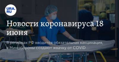 Новости коронавируса 18 июня. В регионах РФ вводится обязательная вакцинация, в Минобороны создают жвачку от COVID