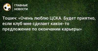 Тошич: «Очень люблю ЦСКА. Будет приятно, если клуб мне сделает какое-то предложение по окончании карьеры»