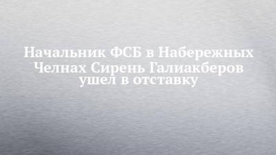 Начальник ФСБ в Набережных Челнах Сирень Галиакберов ушел в отставку