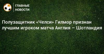 Полузащитник «Челси» Гилмор признан лучшим игроком матча Англия – Шотландия