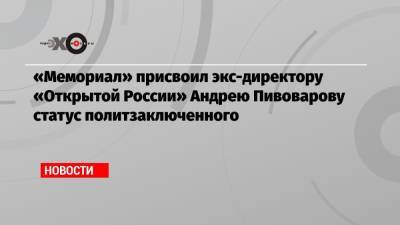 «Мемориал» присвоил экс-директору «Открытой России» Андрею Пивоварову статус политзаключенного