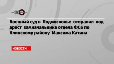 Военный суд в Подмосковье отправил под арест замначальника отдела ФСБ по Клинскому району Максима Катина