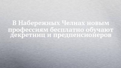 В Набережных Челнах новым профессиям бесплатно обучают декретниц и предпенсионеров