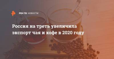 Россия на треть увеличила экспорт чая и кофе в 2020 году