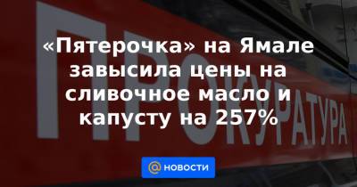 «Пятерочка» на Ямале завысила цены на сливочное масло и капусту на 257%