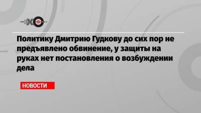 Политику Дмитрию Гудкову до сих пор не предъявлено обвинение, у защиты на руках нет постановления о возбуждении дела