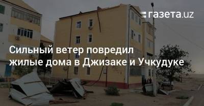 Сильный ветер повредил жилые дома в Джизаке и Учкудуке