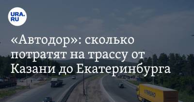 «Автодор»: сколько потратят на трассу от Казани до Екатеринбурга